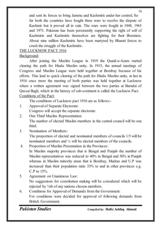 Pakistan Studies Compiled by: Hafiz Ashfaq Ahmad
79
and sent its forces to bring Jammu and Kashmiris under her control, So
far both the countries have fought three wars to resolve the dispute of
Kashmir but it proved all in vain. The wars were fought in 1948, 1965
and 1971. Pakistan has been persistently supporting the right of self of
Kashmiris and Kashmiris themselves are fighting for their liberation.
About nine million Kashmiris have been martyred by Bharati forces to
crush the struggle of the Kashmiris.
THE LUCKNOW PACT 1916
Background:
After joining the Muslim League in 1919 the Quaid-e-Azam started
clearing the path for Hindu Muslim unity. In 1915, the annual meetings of
Congress and Muslim League were held together at Bombay because of his
efforts. This lead to quick clearing of the path for Hindu Muslim unity, at last in
1916 once more the meeting of both parties was held together at Lucknow
where a written agreement was signed between the two parties at Baradai of
Qassai Bagh, which in the history of sub-continent is called the Lucknow Pact.
Conditions of the Pact:
The conditions of Lucknow pact 1916 are as follows:-
1. Approval of Separate Electorate:
Congress will accept the separate electorate
2. One Third Muslim Representation:
The number of elected Muslim members in the central council will be one
third.
3. Nomination of Members:
The proportion of elected and nominated members of councils 1/5 will be
nominated members and ¼ will be elected members of the councils.
4. Proportion of Muslim Presentation in the Provinces:
In Muslim majority provinces that is Bengal and Punjab the number of
Muslim representatives was reduced to 40% in Bengal and 50% in Punjab
whereas in Muslim minority areas that is Bombay, Madras and U.P was
increased than their population ratio 33% to and in other provinces e.g.
C.P to 15%.
5. Agreement on Unanimous Law:
No suggestions for constitution making will be considered which will be
rejected by ¾th of any nations chosen members.
6. Conditions for Approval of Demands from the Government:
For conditions were decided for approval of following demands from
British Government.
 