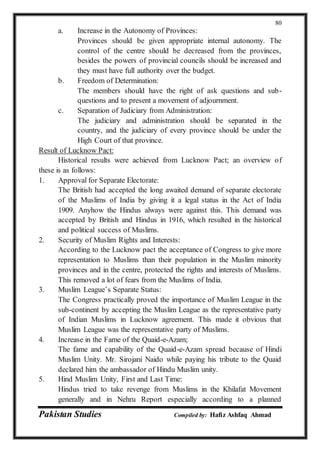Pakistan Studies Compiled by: Hafiz Ashfaq Ahmad
80
a. Increase in the Autonomy of Provinces:
Provinces should be given appropriate internal autonomy. The
control of the centre should be decreased from the provinces,
besides the powers of provincial councils should be increased and
they must have full authority over the budget.
b. Freedom of Determination:
The members should have the right of ask questions and sub-
questions and to present a movement of adjournment.
c. Separation of Judiciary from Administration:
The judiciary and administration should be separated in the
country, and the judiciary of every province should be under the
High Court of that province.
Result of Lucknow Pact:
Historical results were achieved from Lucknow Pact; an overview of
these is as follows:
1. Approval for Separate Electorate:
The British had accepted the long awaited demand of separate electorate
of the Muslims of India by giving it a legal status in the Act of India
1909. Anyhow the Hindus always were against this. This demand was
accepted by British and Hindus in 1916, which resulted in the historical
and political success of Muslims.
2. Security of Muslim Rights and Interests:
According to the Lucknow pact the acceptance of Congress to give more
representation to Muslims than their population in the Muslim minority
provinces and in the centre, protected the rights and interests of Muslims.
This removed a lot of fears from the Muslims of India.
3. Muslim League’s Separate Status:
The Congress practically proved the importance of Muslim League in the
sub-continent by accepting the Muslim League as the representative party
of Indian Muslims in Lucknow agreement. This made it obvious that
Muslim League was the representative party of Muslims.
4. Increase in the Fame of the Quaid-e-Azam;
The fame and capability of the Quaid-e-Azam spread because of Hindi
Muslim Unity. Mr. Sirojani Naido while paying his tribute to the Quaid
declared him the ambassador of Hindu Muslim unity.
5. Hind Muslim Unity, First and Last Time:
Hindus tried to take revenge from Muslims in the Khilafat Movement
generally and in Nehru Report especially according to a planned
 