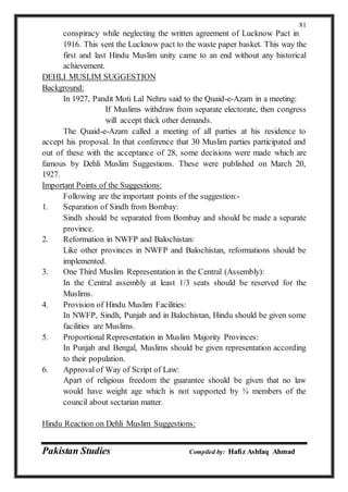Pakistan Studies Compiled by: Hafiz Ashfaq Ahmad
81
conspiracy while neglecting the written agreement of Lucknow Pact in
1916. This sent the Lucknow pact to the waste paper basket. This way the
first and last Hindu Muslim unity came to an end without any historical
achievement.
DEHLI MUSLIM SUGGESTION
Background:
In 1927, Pandit Moti Lal Nehru said to the Quaid-e-Azam in a meeting:
If Muslims withdraw from separate electorate, then congress
will accept thick other demands.
The Quaid-e-Azam called a meeting of all parties at his residence to
accept his proposal. In that conference that 30 Muslim parties participated and
out of these with the acceptance of 28, some decisions were made which are
famous by Dehli Muslim Suggestions. These were published on March 20,
1927.
Important Points of the Suggestions:
Following are the important points of the suggestion:-
1. Separation of Sindh from Bombay:
Sindh should be separated from Bombay and should be made a separate
province.
2. Reformation in NWFP and Balochistan:
Like other provinces in NWFP and Balochistan, reformations should be
implemented.
3. One Third Muslim Representation in the Central (Assembly):
In the Central assembly at least 1/3 seats should be reserved for the
Muslims.
4. Provision of Hindu Muslim Facilities:
In NWFP, Sindh, Punjab and in Balochistan, Hindu should be given some
facilities are Muslims.
5. Proportional Representation in Muslim Majority Provinces:
In Punjab and Bengal, Muslims should be given representation according
to their population.
6. Approval of Way of Script of Law:
Apart of religious freedom the guarantee should be given that no law
would have weight age which is not supported by ¾ members of the
council about sectarian matter.
Hindu Reaction on Dehli Muslim Suggestions:
 