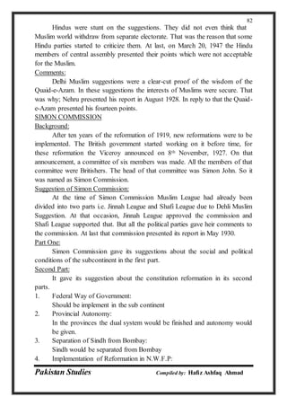 Pakistan Studies Compiled by: Hafiz Ashfaq Ahmad
82
Hindus were stunt on the suggestions. They did not even think that
Muslim world withdraw from separate electorate. That was the reason that some
Hindu parties started to criticize them. At last, on March 20, 1947 the Hindu
members of central assembly presented their points which were not acceptable
for the Muslim.
Comments:
Delhi Muslim suggestions were a clear-cut proof of the wisdom of the
Quaid-e-Azam. In these suggestions the interests of Muslims were secure. That
was why; Nehru presented his report in August 1928. In reply to that the Quaid-
e-Azam presented his fourteen points.
SIMON COMMISSION
Background:
After ten years of the reformation of 1919, new reformations were to be
implemented. The British government started working on it before time, for
these reformation the Viceroy announced on 8th November, 1927. On that
announcement, a committee of six members was made. All the members of that
committee were Britishers. The head of that committee was Simon John. So it
was named as Simon Commission.
Suggestion of Simon Commission:
At the time of Simon Commission Muslim League had already been
divided into two parts i.e. Jinnah League and Shafi League due to Dehli Muslim
Suggestion. At that occasion, Jinnah League approved the commission and
Shafi League supported that. But all the political parties gave heir comments to
the commission. At last that commission presented its report in May 1930.
Part One:
Simon Commission gave its suggestions about the social and political
conditions of the subcontinent in the first part.
Second Part:
It gave its suggestion about the constitution reformation in its second
parts.
1. Federal Way of Government:
Should be implement in the sub continent
2. Provincial Autonomy:
In the provinces the dual system would be finished and autonomy would
be given.
3. Separation of Sindh from Bombay:
Sindh would be separated from Bombay
4. Implementation of Reformation in N.W.F.P:
 