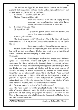 Pakistan Studies Compiled by: Hafiz Ashfaq Ahmad
85
The anti Muslim suggestion of Nehru Report shattered the Lucknow
pact and Delhi suggestions. Different Muslim leaders expressed their views and
feelings on the reports which are as mentioned.
1. Comments of Maulana Shaukat Ali Khan:
Maulana Shaukat Ali Khan said:
From my childhood I am fond of keeping hunting
dogs and I have never been them treat a rabbit like the
Hindus have treated the Muslims in Nehru Report.
2. Comment of Sir Agha Khan:
Sir Agha Khan said:
Any sensible person cannot think that Muslims will
accept these insulting conditions.
3. View of Quaid-e-Azam:
The Quaid-e-Azam on 22nd December 1928, at the failure of Calcutta
convention and due to the Hindus Stubbornness commented on the Nehru
Report.
From now the paths of Hindus Muslims are separate.
In short all Muslim leaders expressed great dislike to the Nehru Report
but it did not have any effect on Hindus. As a result it was accepted in All
Parties Conference because of majority of Hindu Parties.
Comments:
The Suggestions of Nehru Report was based on Muslim enmity and were
against the constitutional interests and rights of Muslims. Under these
suggestions the Hindus had altogether forgotten about the terms of Lucknow
Pact. Besides two things because clear by the suggestions of Nehru Report. First
that Hindus are severe enemies of Muslims and do not want progress of
Muslims. Secondly the Hindus are breakers of promise and chance seekers
thereof they are not a trust worthy nation. This is why Quaid-e-Azam answered
the Nehru Report on 25th March, 1929, with his fourteen points in which he
protected the rights of Muslims. Whereas next year on 29th December 1930, Dr.
Allama Iqbal gave the idea of a separate Islamic State for the Muslims of India
in his Allahabad Address, which led to the creation of Pakistan.
Q.9 Write down the 14 points of the Quaid-e-Azam?
Ans. The Nehru Report showed the prejudiced attitude of the Congress. The
right of separate electorate which the Muslims considered essential for the
preservation of their identity and progress was rejected. This served the last
blow to the cooperation established between the Hindus and the Muslims for the
first time in the Luck now Pact.
 