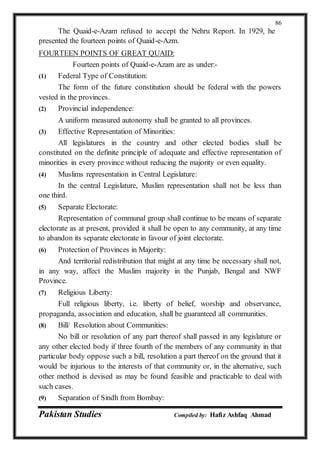 Pakistan Studies Compiled by: Hafiz Ashfaq Ahmad
86
The Quaid-e-Azam refused to accept the Nehru Report. In 1929, he
presented the fourteen points of Quaid-e-Azm.
FOURTEEN POINTS OF GREAT QUAID:
Fourteen points of Quaid-e-Azam are as under:-
(1) Federal Type of Constitution:
The form of the future constitution should be federal with the powers
vested in the provinces.
(2) Provincial independence:
A uniform measured autonomy shall be granted to all provinces.
(3) Effective Representation of Minorities:
All legislatures in the country and other elected bodies shall be
constituted on the definite principle of adequate and effective representation of
minorities in every province without reducing the majority or even equality.
(4) Muslims representation in Central Legislature:
In the central Legislature, Muslim representation shall not be less than
one third.
(5) Separate Electorate:
Representation of communal group shall continue to be means of separate
electorate as at present, provided it shall be open to any community, at any time
to abandon its separate electorate in favour of joint electorate.
(6) Protection of Provinces in Majority:
And territorial redistribution that might at any time be necessary shall not,
in any way, affect the Muslim majority in the Punjab, Bengal and NWF
Province.
(7) Religious Liberty:
Full religious liberty, i.e. liberty of belief, worship and observance,
propaganda, association and education, shall be guaranteed all communities.
(8) Bill/ Resolution about Communities:
No bill or resolution of any part thereof shall passed in any legislature or
any other elected body if three fourth of the members of any community in that
particular body oppose such a bill, resolution a part thereof on the ground that it
would be injurious to the interests of that community or, in the alternative, such
other method is devised as may be found feasible and practicable to deal with
such cases.
(9) Separation of Sindh from Bombay:
 