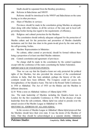 Pakistan Studies Compiled by: Hafiz Ashfaq Ahmad
87
Sindh should be separated from the Bombay presidency.
(10) Reforms in Balochistan and NWFP:
Reforms should be introduced in the NWFP and Balochistan on the same
footing as in other provinces.
(11) Share of Muslims in services:
Provinces should be made in the constitution giving Muslims an adequate
share along with other Indians, in all the services of the state and in local self-
governing bodies having due regard to the requirements of efficiency.
(12) Religious and cultural protection for the Muslims:
The constitution should embody adequate safeguard for the protection of
Muslim culture and for the protection and promotion of Muslim charitable
institutions and for their due share in the grants-in-aid given by the state and by
the self-governing bodies.
(13) Muslims Representation in Ministries:
No cabinet, either central or provincial, should be formed without there
being a proportion of at least one-third Muslim ministers.
(14) Central constitution and agreement of provinces:
No charge shall be made in the constitution by the central Legislature
except with the conference of the states constituting the Indian Federation.
IMPORTANCE OF FOURTEEN POINTS:
Thus we can say that the Quaid-e-Azam not only protected the political
rights of the Muslims, but also provided the structure of the constitutional
reforms in India. Had this been admitted, perhaps the history of the sub-
continent would have been different. The Congress could not assess the
foresightedness of the Quaid-e-Azam. This led to the Round Table Conferences
in 1930 at Allahabad. The Act of 1935 set the Hindus and the Muslims in
different directions.
Q.10 Write a note on Allahabad Address of Allama Iqbal 1930:
Ans. The main leadership of Muslims including the Quaid-e-Azam was in
London for the first roundtable Conference in 1930. In the absence of main
leadership from the sub-continent, Allama Iqbal was asked to preside over the
annual session of the Muslim League at Allahabad in 1930.
HISTORICAL ADDRESS OF ALLAMA IQBAL:
In the session of Muslim League at Allahabad Allama Iqbal proposed that
the Muslims should have their own state. It was the desire of the Muslims of
India. That they should be acknowledged as a separate identity. Allahabad
 