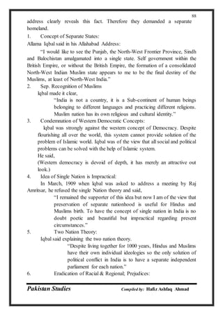 Pakistan Studies Compiled by: Hafiz Ashfaq Ahmad
88
address clearly reveals this fact. Therefore they demanded a separate
homeland.
1. Concept of Separate States:
Allama Iqbal said in his Allahabad Address:
“I would like to see the Punjab, the North-West Frontier Province, Sindh
and Balochistan amalgamated into a single state. Self government within the
British Empire, or without the British Empire, the formation of a consolidated
North-West Indian Muslim state appears to me to be the final destiny of the
Muslims, at least of North-West India.”
2. Sep. Recognition of Muslims
lqbal made it clear,
“India is not a country, it is a Sub-continent of human beings
belonging to different languages and practicing different religions.
Muslim nation has its own religious and cultural identity.”
3. Condemnation of Western Democratic Concepts:
lqbal was strongly against the western concept of Democracy. Despite
flourishing all over the world, this system cannot provide solution of the
problem of Islamic world. Iqbal was of the view that all social and political
problems can be solved with the help of Islamic system.
He said,
(Western democracy is devoid of depth, it has merely an attractive out
look.)
4. Idea of Single Nation is Impractical:
In March, 1909 when lqbal was asked to address a meeting by Raj
Amritsar, he refused the single Nation theory and said,
“I remained the supporter of this idea but now I am of the view that
preservation of separate nationhood is useful for Hindus and
Muslims birth. To have the concept of single nation in India is no
doubt poetic and beautiful but impractical regarding present
circumstances.”
5. Two Nation Theory:
Iqbal said explaining the two nation theory.
“Despite living together for 1000 years, Hindus and Muslims
have their own individual ideologies so the only solution of
political conflict in India is to have a separate independent
parliament for each nation.”
6. Eradication of Racial & Regional; Prejudices:
 