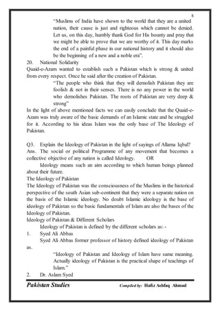 Pakistan Studies Compiled by: Hafiz Ashfaq Ahmad
8
“Muslims of India have shown to the world that they are a united
nation, their cause is just and righteous which cannot be denied.
Let us, on this day, humbly thank God for His bounty and pray that
we might be able to prove that we are worthy of it. This day marks
the end of a painful phase in our national history and it should also
be the beginning of a new and a noble era”.
20. National Solidarity
Quaid-e-Azam wanted to establish such a Pakistan which is strong & united
from every respect. Once he said after the creation of Pakistan.
“The people who think that they will demolish Pakistan they are
foolish & not in their senses. There is no any power in the world
who demolishes Pakistan. The roots of Pakistan are very deep &
strong”
In the light of above mentioned facts we can easily conclude that the Quaid-e-
Azam was truly aware of the basic demands of an Islamic state and he struggled
for it. According to his ideas Islam was the only base of The Ideology of
Pakistan.
Q3. Explain the Ideology of Pakistan in the light of sayings of Allama Iqbal?
Ans. The social or political Programme of any movement that becomes a
collective objective of any nation is called Ideology. OR
Ideology means such an aim according to which human beings planned
about their future.
The Ideology of Pakistan
The Ideology of Pakistan was the consciousness of the Muslims in the historical
perspective of the south Asian sub-continent that they were a separate nation on
the basis of the Islamic ideology. No doubt Islamic ideology is the base of
ideology of Pakistan so the basic fundamentals of Islam are also the bases of the
Ideology of Pakistan.
Ideology of Pakistan & Different Scholars
Ideology of Pakistan is defined by the different scholars as: -
1. Syed Ali Abbas
Syed Ali Abbas former professor of history defined ideology of Pakistan
as.
“Ideology of Pakistan and Ideology of Islam have same meaning.
Actually ideology of Pakistan is the practical shape of teachings of
Islam.”
2. Dr. Aslam Syed
 