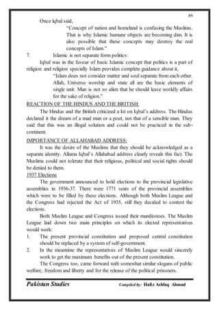 Pakistan Studies Compiled by: Hafiz Ashfaq Ahmad
89
Once lqbal said,
“Concept of nation and homeland is confusing the Muslims.
That is why Islamic humane objects are becoming dim. It is
also possible that these concepts may destroy the real
concepts of Islam.”
7. Islamic is not separate form politics:
Iqbal was in the favour of basic Islamic concept that politics is a part of
religion and religion specially Islam provides complete guidance about it,
“Islam does not consider matter and soul separate from each other.
Allah, Universe worship and state all are the basic elements of
single unit. Man is not so alien that he should leave worldly affairs
for the sake of religion.”
REACTION OF THE HINDUS AND THE BRITISH:
The Hindus and the British criticized a lot on Iqbal’s address. The Hindus
declared it the dream of a mad man or a poet, not that of a sensible man. They
said that this was an illegal solution and could not be practiced in the sub-
continent.
IMPORTANCE OF ALLAHABAD ADDRESS:
It was the desire of the Muslims that they should be acknowledged as a
separate identity. Allama Iqbal’s Allahabad address clearly reveals this fact. The
Muslims could not tolerate that their religious, political and social rights should
be denied to them.
1937 Elections
The government announced to hold elections to the provincial legislative
assemblies in 1936-37. There were 1771 seats of the provincial assemblies
which were to be filled by these elections. Although both Muslim League and
the Congress had rejected the Act of 1935, still they decided to contest the
elections.
Both Muslim League and Congress issued their manifestoes. The Muslim
League laid down two main principles on which its elected representatives
would work:
1. The present provincial constitution and proposed central constitution
should be replaced by a system of self-government.
2. In the meantime the representatives of Muslim League would sincerely
work to get the maximum benefits out of the present constitution.
The Congress too, came forward with somewhat similar slogans of public
welfare, freedom and liberty and for the release of the political prisoners.
 