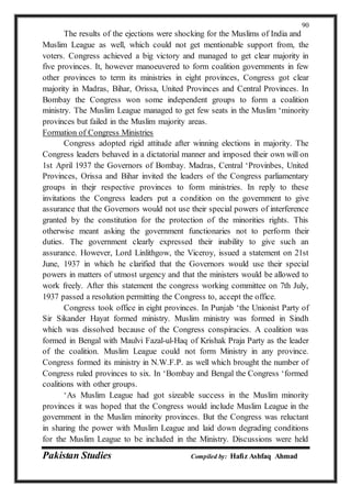 Pakistan Studies Compiled by: Hafiz Ashfaq Ahmad
90
The results of the ejections were shocking for the Muslims of India and
Muslim League as well, which could not get mentionable support from, the
voters. Congress achieved a big victory and managed to get clear majority in
five provinces. It, however manoeuvered to form coalition governments in few
other provinces to term its ministries in eight provinces, Congress got clear
majority in Madras, Bihar, Orissa, United Provinces and Central Provinces. In
Bombay the Congress won some independent groups to form a coalition
ministry. The Muslim League managed to get few seats in the Muslim ‘minority
provinces but failed in the Muslim majority areas.
Formation of Congress Ministries
Congress adopted rigid attitude after winning elections in majority. The
Congress leaders behaved in a dictatorial manner and imposed their own will on
1st April 1937 the Governors of Bombay. Madras, Central ‘Provinbes, United
Provinces, Orissa and Bihar invited the leaders of the Congress parliamentary
groups in thejr respective provinces to form ministries. In reply to these
invitations the Congress leaders put a condition on the government to give
assurance that the Governors would not use their special powers of interference
granted by the constitution for the protection of the minorities rights. This
otherwise meant asking the government functionaries not to perform their
duties. The government clearly expressed their inability to give such an
assurance. However, Lord Linlithgow, the Viceroy, issued a statement on 21st
June, 1937 in which he clarified that the Governors would use their special
powers in matters of utmost urgency and that the ministers would be allowed to
work freely. After this statement the congress working committee on 7th July,
1937 passed a resolution permitting the Congress to, accept the office.
Congress took office in eight provinces. In Punjab ‘the Unionist Party of
Sir Sikander Hayat formed ministry. Muslim ministry was formed in Sindh
which was dissolved because of the Congress conspiracies. A coalition was
formed in Bengal with Maulvi Fazal-ul-Haq of Krishak Praja Party as the leader
of the coalition. Muslim League could not form Ministry in any province.
Congress formed its ministry in N.W.F.P. as well which brought the number of
Congress ruled provinces to six. In ‘Bombay and Bengal the Congress ‘formed
coalitions with other groups.
‘As Muslim League had got sizeable success in the Muslim minority
provinces it was hoped that the Congress would include Muslim League in the
government in the Muslim minority provinces. But the Congress was reluctant
in sharing the power with Muslim League and laid down degrading conditions
for the Muslim League to be included in the Ministry. Discussions were held
 