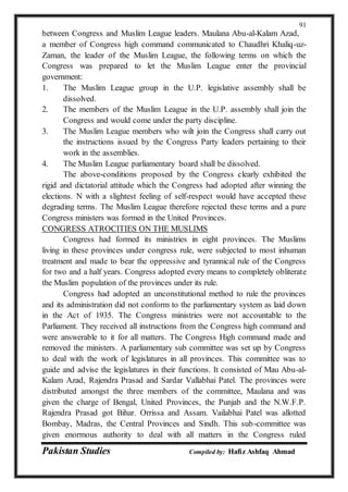 Pakistan Studies Compiled by: Hafiz Ashfaq Ahmad
91
between Congress and Muslim League leaders. Maulana Abu-al-Kalam Azad,
a member of Congress high command communicated to Chaudhri Khaliq-uz-
Zaman, the leader of the Muslim League, the following terms on which the
Congress was prepared to let the Muslim League enter the provincial
government:
1. The Muslim League group in the U.P. legislative assembly shall be
dissolved.
2. The members of the Muslim League in the U.P. assembly shall join the
Congress and would come under the party discipline.
3. The Muslim League members who wilt join the Congress shall carry out
the instructions issued by the Congress Party leaders pertaining to their
work in the assemblies.
4. The Muslim League parliamentary board shall be dissolved.
The above-conditions proposed by the Congress clearly exhibited the
rigid and dictatorial attitude which the Congress had adopted after winning the
elections. N with a slightest feeling of self-respect would have accepted these
degrading terms. The Muslim League therefore rejected these terms and a pure
Congress ministers was formed in the United Provinces.
CONGRESS ATROCITIES ON THE MUSLIMS
Congress had formed its ministries in eight provinces. The Muslims
living in these provinces under congress rule, were subjected to most inhuman
treatment and made to bear the oppressive and tyrannical rule of the Congress
for two and a half years. Congress adopted every means to completely obliterate
the Muslim population of the provinces under its rule.
Congress had adopted an unconstitutional method to rule the provinces
and its administration did not conform to the parliamentary system as laid down
in the Act of 1935. The Congress ministries were not accountable to the
Parliament. They received all instructions from the Congress high command and
were answerable to it for all matters. The Congress High command made and
removed the ministers. A parliamentary sub committee was set up by Congress
to deal with the work of legislatures in all provinces. This committee was to
guide and advise the legislatures in their functions. It consisted of Mau Abu-al-
Kalam Azad, Rajendra Prasad and Sardar Vallabhai Patel. The provinces were
distributed amongst the three members of the committee, Maulana and was
given the charge of Bengal, United Provinces, the Punjab and the N.W.F.P.
Rajendra Prasad got Bihar. Orrissa and Assam. Vailabhai Patel was allotted
Bombay, Madras, the Central Provinces and Sindh. This sub-committee was
given enormous authority to deal with all matters in the Congress ruled
 