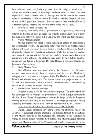 Pakistan Studies Compiled by: Hafiz Ashfaq Ahmad
93
these schemes, were completely segregated from their religion, tradition and
culture and would subvert all what they (Muslims) loved so much. The main
objective of these schemes was to destroy the Muslim culture and secure
perpetual domination of Hindu culture. It aimed at injecting the political ideas
of one political party, the Congress, into the minds of the Muslim children. It
completely ignored religion and favoured Hindi at the cost of Urdu;
3. Hoisting of Three-Coloured flag
Congress, after taking over the government in the provinces, immediately
ordered the hoisting of three-coloured flag with the British Union Jack to prove
that there were only two powers in Ii which were the British and the Congress.
4. Widdja Mander Scheme
Another attempt was made to erase the Muslim culture by introducing a
new educational system. The education policy was known as Widdia Mander
Scheme and meant to convert the non-Hindus to Hinduism. It was introduced in
all schools, colleges and educational institutions. Under this scheme the students
were asked to pay respect and homage to Gandhi’s picture every day in their
assemblies in the schools. The students were asked to bow before Gandhi’s
picture and sing hymns in his praise. Dr. Zakir Husain, a Congress Muslim, was
the author of this scheme.
5. Hindu-Muslim Riots
Hindu-Muslim riots were usual during the Congress rule. Organized
attempts were made on the honour property and lives of the Muslims by
indulging in the communal and religious feuds. The Hindus were free to assault
the innocent Muslims in any area. The Muslim houses and property were set on
fire and their women and children abducted. Muslim massacre and plundering
of their localities were the scenes of the day.
6. Muslim Mass Contact Campaign
Congress started a Muslim mass contact campaign. The main objective of
this campaign was to damage the popularity of Muslim League amongst the
Muslims. It was Nehru’s imagination to destroy the image of Muslim League as
the only representative party of the Muslims. The campaign began by directly
contacting the Muslim masses with a view to win them over to the Congress.
MUSLIM LEAGUE’S ROLE DURING CONGRESS RULE
Muslim League remained very active during the atrocious rule of the
Congress. It continued drawing attention of the masses, through its resolutions,
to anti-Muslim policies of the Congress and appealing to the Congress to
change its biased attitude towards the Muslims. The Muslim League protested
against anti-Muslim policies of the Congress and openly condemned its various
 