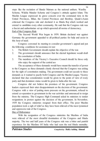 Pakistan Studies Compiled by: Hafiz Ashfaq Ahmad
94
steps like the recitation of Bande Matram as the national anthem. Wardha
Scheme, Widdia Mander Scheme and Congress’s attitude against Islam. The
Muslim League expressed its grave concern over the communal riots in the
United Provinces, Bihar, the Central Provinces and Bombay. Quaid-i-Azam
criticised the Congress rule and declared it as Hindu Raj which worked and
existed to annihilate every other community. He said that the Congress rule was
a fascist and authoritarian set up which uprooted all norms of democracy.
End of the Congress Rule
The Second World War began in 1939. Britain declared war against
Germany the government appealed to all political parties for help and assist in
this hour of need.
Congress convened its meeting to consider government’s appeal and put
the following conditions for assistance in war:
1. The British Government should explain the objective of the war.
2. The government should announce that the elected legislature would draft
the constitution of India.
3. The members of the Viceroy’s Executive Council should be those only
who enjoy the support of the central ass
The acceptance of these demands would have meant the transfer of power
to the Congress as these demands clearly showed that the Congress was asking
for the right of constitution making. The government could not accede to these
demands as it wanted to pacify both Congress and the Muslim League. Viceroy
declared that due consideration would be given to the point of view of every
party and that dominion status would be given to India after the war.
Congress did not believe the promises of the government. Congress
leaders expressed their utter disappointment on the decision of the government.
Congress with a view of putting more pressure on the government, refused to
extend co-operation to government in the war activities and announced to resign
from the ministry. The Congress High Command asked its ministers to tender
resignations in protest against the decision of the government. In November,
1939 the Congress ministries resigned from their office. The poor Muslim
population took a sigh of relief as they have been relieved of the most tyrannical
and oppressive rule of the Congress.
Day of Deliverance
With the resignation of the Congress ministries the Muslims of India
were relieved of the most dreadful domination of the Congress and Hindu
majority. The two and half years of the Congress rule was a bitter and painful
experience for the Muslims Of India who had seen the real Hindu mentality.
 