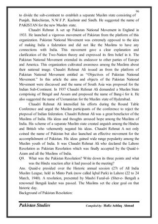 Pakistan Studies Compiled by: Hafiz Ashfaq Ahmad
96
to divide the sub-continent to establish a separate Muslim state consisting of
Punjab, Balochistan, N.W.F.P. Kashmir and Sindh. He suggested the name of
PAKISTAN for the new Muslim state.
Chaudri Rehmat A set up Pakistan National Movement in England in
1933. He launched a vigorous movement of Pakistan from the platform of this
organization. Pakistan National Movement was extremely opposed to the idea
of making India a federation and did not like the Muslims to have any
connections with India. This movement gave a clear explanation and
clarification of the Two-Nation theory and expressed its firm belief in it. The
Pakistan National Movement extended its endeavor to other parties of Europe
and America. This organization cultivated awareness among the Muslims about
their national image. Chaudri Rehmat Ali issued an from the platform of
Pakistan National Movement entitled as “Objectives of Pakistan National
Movement.” In this article the aims and objects of the Pakistan National
Movement were discussed and the name of South Asia was proposed for the
Indian Sub-Continent. In 1937 Chaudri Rehmat Ali demanded a Muslim State
comprising of Bengal and Assam and proposed the name of Bang-i for it. He
also suggested the name of Usmanistan for the Muslim state of Hyderabad.
Chaudri Rehmat Ali intensified his efforts during the Round Table
Conference and urged the Muslim participants of the conference to reject the
ptoposal of Indian federation. Chaudri Rehmat Ali was a great benefactor of the
Muslims of India. His ideas and thoughts aroused hope among the Muslims of
India. His scheme of a separate Muslim state created anguish among the Hindus
and British who vehemently negated his ideas. Chaudri Rehmat A not only
coined the name of Pakistan but also launched an effective movement for the
accomplishment of Pakistan. His ideas gained wide range popularity among the
Muslim youth of India. It was Chaudri Rehmat Ali who declared the Lahore
Resolution as Pakistan Resolution which was finally accepted by the Quaid-i-
Azam and all the Muslims of India.
Q9. What was the Pakistan Resolution? Write down its three points and what
was the Hindu reaction after it had passed in the meeting?
Ans. Quaid-e presided over the Historic annual session (27t of All India
Muslim League, held in Minto Park (now called lqbal Park) in Lahore (22 to 24
March, 1940). A resolution, presented by Maulvi Fazal-ul- (Sher-e- Bengal) a
renowned Bengali leader was passed. The Muslims set the clear goal on that
historic day.
Background of Pakistan Resolution:
 