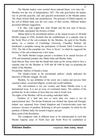 Pakistan Studies Compiled by: Hafiz Ashfaq Ahmad
97
The Muslim leaders were worried about national future, ever since the
Muslims lost the war of Independence 1857. The only goal before the leaders
was to provide peaceful, safe and graceful environment to the Muslim nation.
The future looked bleak and unsatisfactory. The presence of Hindu majority on
the soil of British India was the root cause of their worries. Different leaders
presented different suggestions.
C.R. Das, Lala Lajpat Ral, John Wright and the iron man of Russia,
Joseph Stalin, anticipated the division of India.
Allama lqbal in his presidential address at the annual session of All India
Muslim League in 1930, declared that the establishment of a separate state in
the North West of the sub-continent for the Muslims, the goal of the Muslim
nation, As a student of Cambridge University, Chaudhry Rehmat All,
distributed a pamphlet among the participants of Round Table Conference in
1932. The title of the pamphlet was ‘Now or Never’, in which he suggested the
division of the sub-continent into a few states.
The Sindh Muslim League passed a resolution in its annual Session of
1938 and demanded partition into Hindu India and Muslim India.
Syed Hassan Riaz wrote that the Quaid had made up his strong mind to have a
separate state for the Muslims in 1930 and till 1940 he kept on preparing the
minds of the Muslims.
Presidential Address of Quaid-e-Azam
The Quaid-e-Azam in his presidential address clearly indicated the
direction of Muslim struggle. He said,
Muslims, by any definition of the word, are a nation and possess their
separate culture, social and religious system and sound traditions.
The sub-continent is not one country and Hindu Muslim issue is an
international issue. It is not an issue of communal nature. The solution of the
problem lies in the creation of more than one state in South Asia.
The rights of the Muslims will be un-safeing undivided India.
Partition of a land into two or more than two states is not an
unprecedented idea. The Iberian Peninsula was divided into Spain and Purtagal,
Ireland was separated from United Kingdom and Czechoslovakia came into
existence, because of partition. Referring to all such examples, he asked for the
partition of British India. He termed it logical and just.
Basic point of the Resolution:
The contiguous units in different areas to be redemarcated as such that
Muslim majority areas of North East and North West be established as
 