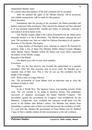 Pakistan Studies Compiled by: Hafiz Ashfaq Ahmad
98
independent Muslim states.
No scheme other than partition of the Sub-continent will be accepted.
After the partition the rights of the Muslim minority will be protected,
and suitable arrangements will be made for this purpose.
Hindu Reaction:
Immediately after the passing of the resolution, the Hindu journalists and
leaders expressed their resentment. They rejected the demand and they ridiculed
it. It was declared impracticable. Gandhi and Nehru, in particular, criticized it
and turned it down in harsh words.
The Muslim League called it the Lahore Resolution but the Hindu press
ironically termed it as the P Resolution. The Muslim leaders adopted the new
term. The resolution was, later on, called the Pakistan Resolution in all quarters.
Reaction of The Muslim Theologists:
A large number of theologists were, reluctant to support the demand for
partition. Only a few of them Uke Maulana Shabir Ahmed Usmani, Maulana
Zafar Ahmed Ansari, Maulana Ashraf Ali Thanvi and some others supported
the leaders of the Muslim League.
Reaction of the British:
The British press did not pay much attention.
Conclusion
This was the first decisive step towards the achievement of a separate
homeland. After this firm decision, only in sovot yours the Muslims got a
separate state of their own. That is why we can say this resolution was the
height of the struggle.
Q10. Write a note on Cripps Mission.
Ans. The government of Great Britain took an important step to solve the
problems in India in 1942.
Background
In the 2 World War, The Japanese forces were heading towards South
Asia. The war seemed to be going in Japanese favour. The preliminary
successes of Japanese encouraged the Indian National Congress. The
movements against the government by Congress were troublesome for the
Britishers. Congressites were confident that Japanese would hand over the
power to the Indians after Britain’s defeat. The Muslims had already been
demanding a separate state of their own and had passed the resolution of 1940.
To cope with this situation the government of Great Britain sent Sir Stafford
Cripps to find a suitable solution for the circumstances in the sub continent.
 
