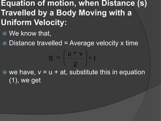 Equation of motion, when Distance (s)
Travelled by a Body Moving with a
Uniform Velocity:
We know that,
 Distance travelled = Average velocity x time


S

u

v

t

2
 we have, v = u + at, substitute this in equation
(1), we get

 