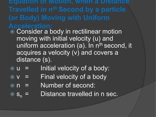 Equation of Motion, when a Distance
Travelled in nth Second by a particle
(or Body) Moving with Uniform
Acceleration:

Consider a body in rectilinear motion
moving with initial velocity (u) and
uniform acceleration (a). In nth second, it
acquires a velocity (v) and covers a
distance (s).
u =
Initial velocity of a body:
v =
Final velocity of a body
n =
Number of second:
 sn =
Distance travelled in n sec.


 