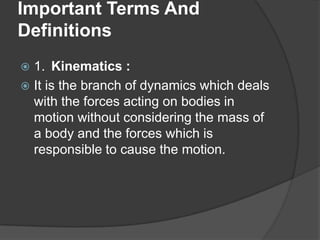 Important Terms And
Definitions
1. Kinematics :
 It is the branch of dynamics which deals
with the forces acting on bodies in
motion without considering the mass of
a body and the forces which is
responsible to cause the motion.


 