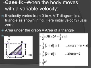 Case II:- When the body moves
with a variable velocity:

= s = distance travelled.

If velocity varies from 0 to v, V-T diagram is a
triangle as shown in fig. Here initial velocity (u) is
zero.
 Area under the graph = Area of a triangle




 