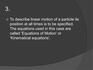 3.


To describe linear motion of a particle its
position at all times is to be specified.
The equations used in this case are
called ‘Equations of Motion’ or
‘Kinematical equations’.

 