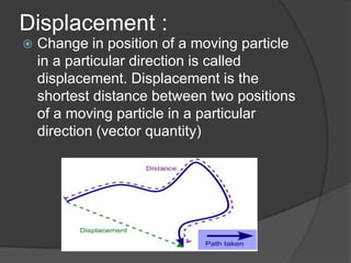 Displacement :


Change in position of a moving particle
in a particular direction is called
displacement. Displacement is the
shortest distance between two positions
of a moving particle in a particular
direction (vector quantity)

 