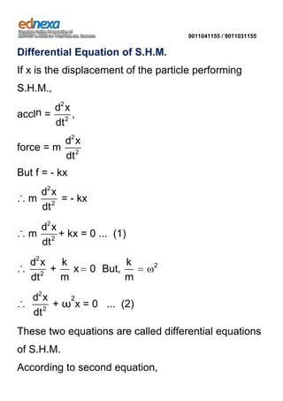 9011041155 / 9011031155

Differential Equation of S.H.M.
If x is the displacement of the particle performing
S.H.M.,
d2 x
accln = 2 ,
dt
d2 x
force = m 2
dt

But f = - kx
d2 x
∴ m 2 = - kx
dt
d2 x
∴ m 2 + kx = 0 ... (1)
dt
d2 x
k
∴ 2 +
x
m
dt

0 But,

k
m

2

2
d2 x
∴
+ ω x = 0 ... (2)
2
dt

These two equations are called differential equations
of S.H.M.
According to second equation,

 