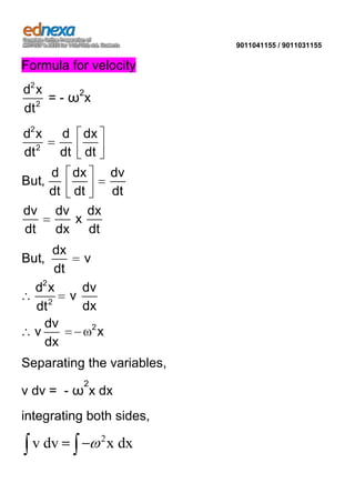 9011041155 / 9011031155

Formula for velocity
d2 x
= - ω2x
dt 2

d2 x
dt 2

d dx
dt dt

d dx
dv
But,
dt dt
dt
dv dv dx
x
dt dx dt
dx
v
dt
d2 x
dv
v
dx
dt 2
dv
2
v
x
dx

But,

Separating the variables,
2

v dv = - ω x dx
integrating both sides,

v dv

2

x dx

 