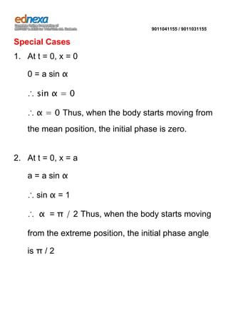 9011041155 / 9011031155

Special Cases
1. At t = 0, x = 0
0 = a sin α
∴ sin α = 0
∴ α = 0 Thus, when the body starts moving from
the mean position, the initial phase is zero.

2. At t = 0, x = a
a = a sin α
∴ sin α = 1
∴ α = π / 2 Thus, when the body starts moving
from the extreme position, the initial phase angle
is π / 2

 