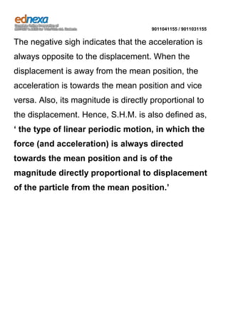 9011041155 / 9011031155

The negative sigh indicates that the acceleration is
always opposite to the displacement. When the
displacement is away from the mean position, the
acceleration is towards the mean position and vice
versa. Also, its magnitude is directly proportional to
the displacement. Hence, S.H.M. is also defined as,
‘ the type of linear periodic motion, in which the
force (and acceleration) is always directed
towards the mean position and is of the
magnitude directly proportional to displacement
of the particle from the mean position.’

 