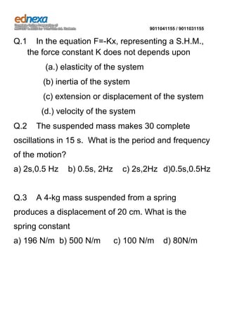 9011041155 / 9011031155

Q.1

In the equation F=-Kx, representing a S.H.M.,
the force constant K does not depends upon
(a.) elasticity of the system
(b) inertia of the system
(c) extension or displacement of the system
(d.) velocity of the system

Q.2

The suspended mass makes 30 complete

oscillations in 15 s. What is the period and frequency
of the motion?
a) 2s,0.5 Hz

Q.3

b) 0.5s, 2Hz

c) 2s,2Hz d)0.5s,0.5Hz

A 4-kg mass suspended from a spring

produces a displacement of 20 cm. What is the
spring constant
a) 196 N/m b) 500 N/m

c) 100 N/m

d) 80N/m

 