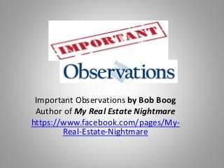 Important Observations by Bob Boog
Author of My Real Estate Nightmare
https://www.facebook.com/pages/My-
Real-Estate-Nightmare
 