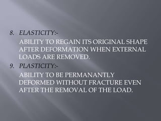 8. ELASTICITY:- 
ABILITY TO REGAIN ITS ORIGINAL SHAPE 
AFTER DEFORMATION WHEN EXTERNAL 
LOADS ARE REMOVED. 
9. PLASTICITY:- 
ABILITY TO BE PERMANANTLY 
DEFORMED WITHOUT FRACTURE EVEN 
AFTER THE REMOVAL OF THE LOAD. 
 