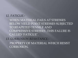 12. FATIGUE:- 
WHEN MATERIAL FAILS AT STRESSES 
BELOW YIELD POINT STRESSES SUBJECTED 
TO REAPETED TENSILE AND 
COMPRESSIVE STRESSES .THIS FALURE IS 
CALLED ‘FATIGUE’. 
13. CORROSION RESISTANCE:- 
PROPERTY OF MATERIAL WHICH RESIST 
CORROSION. 
 