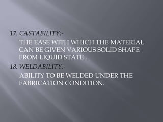 17. CASTABILITY:- 
THE EASE WITH WHICH THE MATERIAL 
CAN BE GIVEN VARIOUS SOLID SHAPE 
FROM LIQUID STATE . 
18. WELDABILITY:- 
ABILITY TO BE WELDED UNDER THE 
FABRICATION CONDITION. 
 