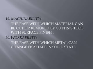 19. MACHINABILITY:- 
THE EASE WITH WHICH MATERIAL CAN 
BE CUT OR REMOVED BY CUTTING TOOL 
WITH SURFACE FINISH . 
20. WORKABILITY:- 
THE EASE WITH WHICH METAL CAN 
CHANGE ITS SHAPE IN SOLID STATE. 
 