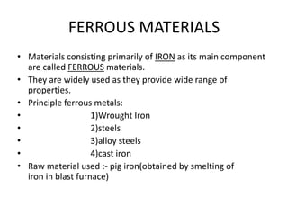 FERROUS MATERIALS 
• Materials consisting primarily of IRON as its main component 
are called FERROUS materials. 
• They are widely used as they provide wide range of 
properties. 
• Principle ferrous metals: 
• 1)Wrought Iron 
• 2)steels 
• 3)alloy steels 
• 4)cast iron 
• Raw material used :- pig iron(obtained by smelting of 
iron in blast furnace) 
 