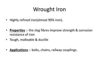 Wrought Iron 
• Highly refined iron(almost 99% iron). 
• Properties :- the slag fibres improve strength & corrosion 
resistance of iron 
• Tough, malleable & ductile 
• Applications :- bolts, chains, railway couplings. 
 