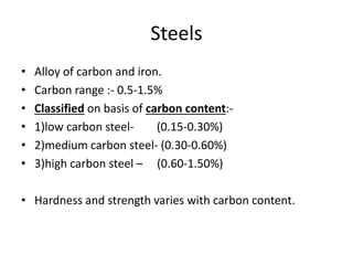 Steels 
• Alloy of carbon and iron. 
• Carbon range :- 0.5-1.5% 
• Classified on basis of carbon content:- 
• 1)low carbon steel- (0.15-0.30%) 
• 2)medium carbon steel- (0.30-0.60%) 
• 3)high carbon steel – (0.60-1.50%) 
• Hardness and strength varies with carbon content. 
 