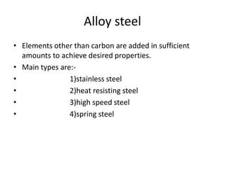 Alloy steel 
• Elements other than carbon are added in sufficient 
amounts to achieve desired properties. 
• Main types are:- 
• 1)stainless steel 
• 2)heat resisting steel 
• 3)high speed steel 
• 4)spring steel 
 