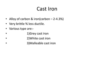 Cast Iron 
• Alloy of carbon & iron(carbon – 2-4.3%) 
• Very brittle % less ductile. 
• Various type are:- 
• 1)Grey cast iron 
• 2)White cast iron 
• 3)Malleable cast iron 
 