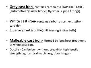 • Grey cast iron- contains carbon as GRAPHITE FLAKES 
(automotive cylinder blocks, fly-wheels, pipe fittings) 
• White cast iron- contains carbon as cementite(iron 
carbide) 
• Extremely hard & brittle(mill liners, grinding balls) 
• Malleable cast iron- formed by long heat treatment 
to white cast iron. 
• Ductile - Can be bent without breaking- high tensile 
strength (agricultural machinery, door hinges) 
 