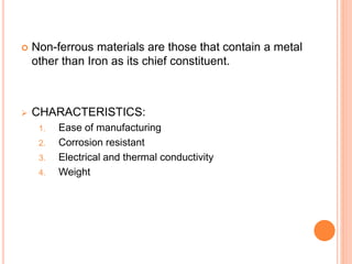  Non-ferrous materials are those that contain a metal 
other than Iron as its chief constituent. 
 CHARACTERISTICS: 
1. Ease of manufacturing 
2. Corrosion resistant 
3. Electrical and thermal conductivity 
4. Weight 
 