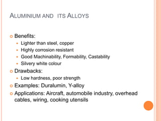 ALUMINIUM AND ITS ALLOYS 
 Benefits: 
 Lighter than steel, copper 
 Highly corrosion resistant 
 Good Machinability, Formability, Castability 
 Silvery white colour 
 Drawbacks: 
 Low hardness, poor strength 
 Examples: Duralumin, Y-alloy 
 Applications: Aircraft, automobile industry, overhead 
cables, wiring, cooking utensils 
 