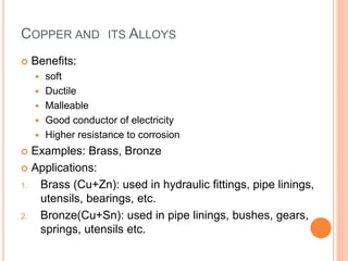 COPPER AND ITS ALLOYS 
 Benefits: 
 soft 
 Ductile 
 Malleable 
 Good conductor of electricity 
 Higher resistance to corrosion 
 Examples: Brass, Bronze 
 Applications: 
1. Brass (Cu+Zn): used in hydraulic fittings, pipe linings, 
utensils, bearings, etc. 
2. Bronze(Cu+Sn): used in pipe linings, bushes, gears, 
springs, utensils etc. 
 