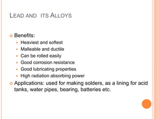 LEAD AND ITS ALLOYS 
 Benefits: 
 Heaviest and softest 
 Malleable and ductile 
 Can be rolled easily 
 Good corrosion resistance 
 Good lubricating properties 
 High radiation absorbing power 
 Applications: used for making solders, as a lining for acid 
tanks, water pipes, bearing, batteries etc. 
 