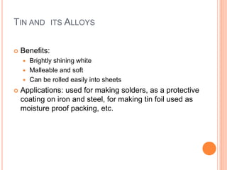 TIN AND ITS ALLOYS 
 Benefits: 
 Brightly shining white 
 Malleable and soft 
 Can be rolled easily into sheets 
 Applications: used for making solders, as a protective 
coating on iron and steel, for making tin foil used as 
moisture proof packing, etc. 
 