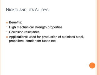 NICKEL AND ITS ALLOYS 
 Benefits: 
‾ High mechanical strength properties 
‾ Corrosion resistance 
 Applications: used for production of stainless steel, 
propellers, condenser tubes etc. 
 