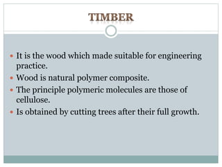  It is the wood which made suitable for engineering 
practice. 
 Wood is natural polymer composite. 
 The principle polymeric molecules are those of 
cellulose. 
 Is obtained by cutting trees after their full growth. 
 