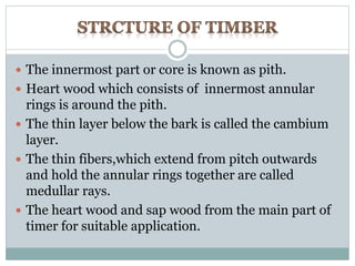  The innermost part or core is known as pith. 
 Heart wood which consists of innermost annular 
rings is around the pith. 
 The thin layer below the bark is called the cambium 
layer. 
 The thin fibers,which extend from pitch outwards 
and hold the annular rings together are called 
medullar rays. 
 The heart wood and sap wood from the main part of 
timer for suitable application. 
 