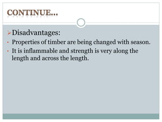 Disadvantages: 
• Properties of timber are being changed with season. 
• It is inflammable and strength is very along the 
length and across the length. 
 