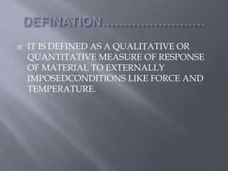  IT IS DEFINED AS A QUALITATIVE OR 
QUANTITATIVE MEASURE OF RESPONSE 
OF MATERIAL TO EXTERNALLY 
IMPOSEDCONDITIONS LIKE FORCE AND 
TEMPERATURE. 
 