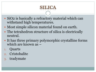  SiO2 is basically a refractory material which can 
withstand high temperatures. 
 Most simple silicon material found on earth. 
 The tetrahedron structure of silica is electrically 
neutral. 
 It has three primary polymorphic crystalline forms 
which are known as – 
1. Quarts 
2. Cristobalite 
3. tradymate 
 